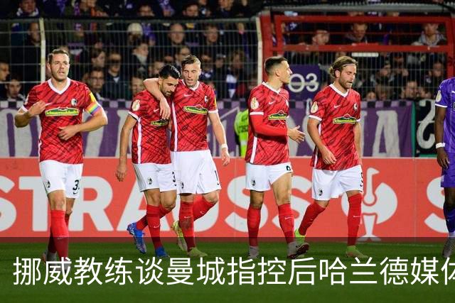挪威教练谈曼城指控后哈兰德媒体缺席，强调专注比赛