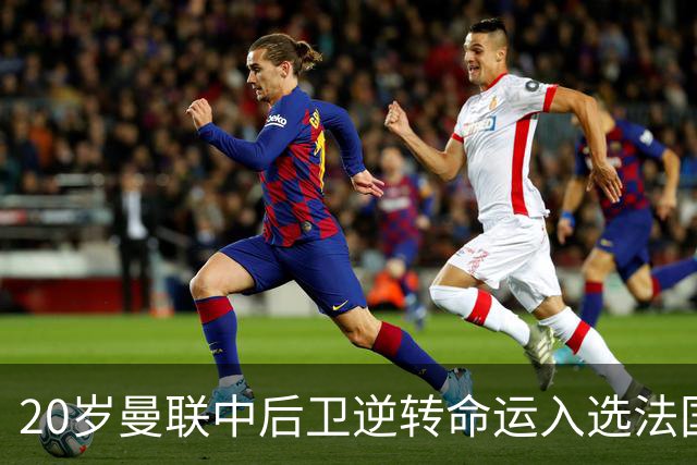 20岁曼联中后卫逆转命运入选法国队，齐达内亲自点将